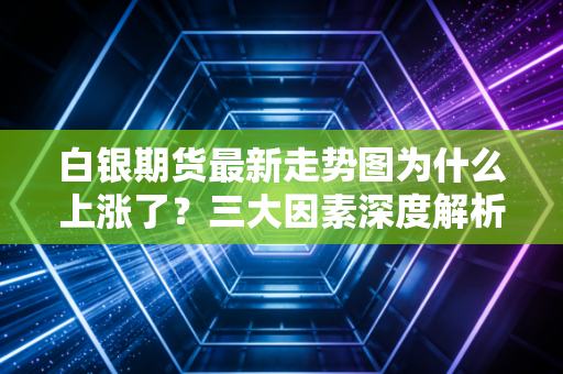 白银期货最新走势图为什么上涨了？三大因素深度解析！