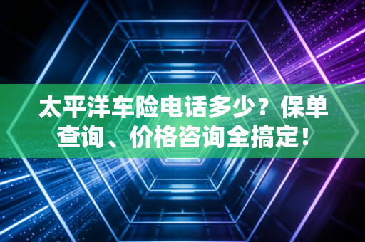 太平洋车险电话多少？保单查询、价格咨询全搞定！