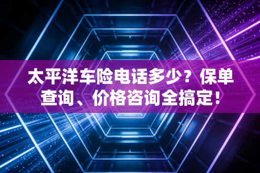 太平洋车险电话多少？保单查询、价格咨询全搞定！