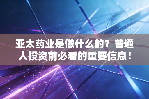 亚太药业是做什么的？普通人投资前必看的重要信息！