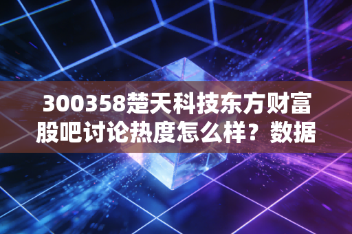 300358楚天科技东方财富股吧讨论热度怎么样？数据揭秘