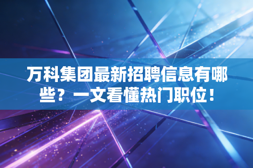 万科集团最新招聘信息有哪些？一文看懂热门职位！