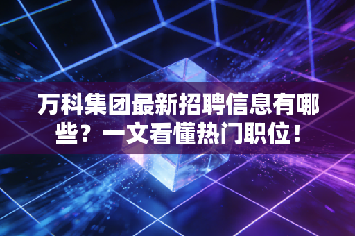 万科集团最新招聘信息有哪些？一文看懂热门职位！
