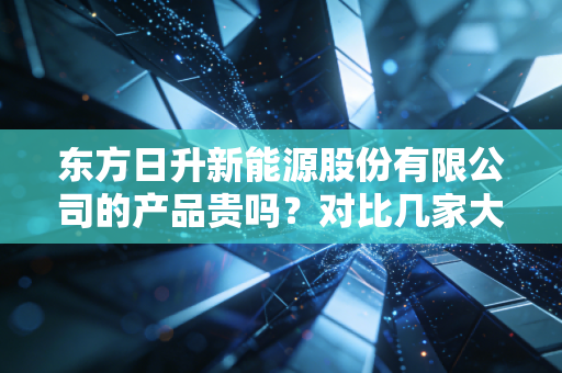 东方日升新能源股份有限公司的产品贵吗？对比几家大厂就知道！