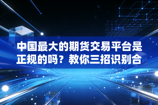 中国最大的期货交易平台是正规的吗？教你三招识别合规性！