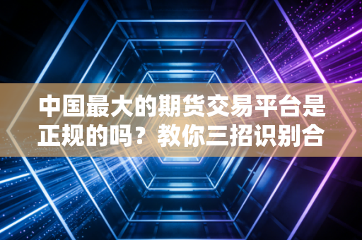 中国最大的期货交易平台是正规的吗？教你三招识别合规性！