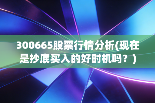300665股票行情分析(现在是抄底买入的好时机吗？)