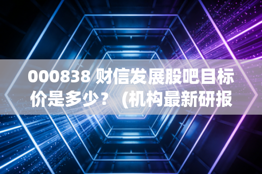 000838 财信发展股吧目标价是多少？ (机构最新研报透露玄机)