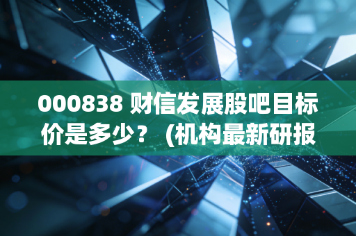 000838 财信发展股吧目标价是多少？ (机构最新研报透露玄机)