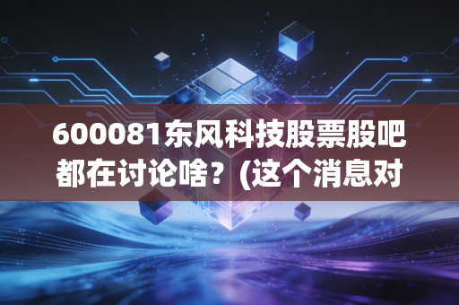 600081东风科技股票股吧都在讨论啥？(这个消息对股价影响最大！)