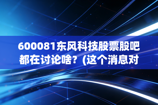 600081东风科技股票股吧都在讨论啥？(这个消息对股价影响最大！)