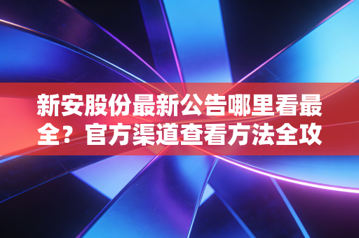 新安股份最新公告哪里看最全？官方渠道查看方法全攻略！