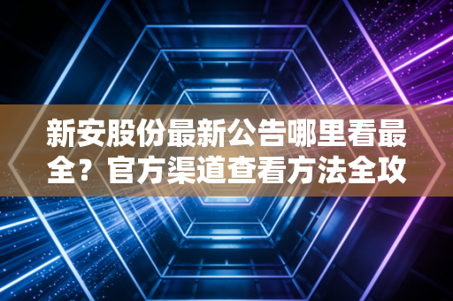 新安股份最新公告哪里看最全？官方渠道查看方法全攻略！