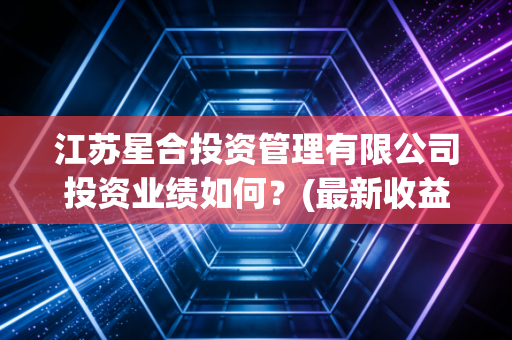 江苏星合投资管理有限公司投资业绩如何？(最新收益情况分析)