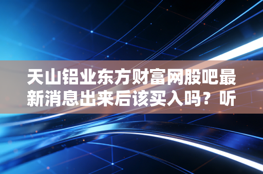天山铝业东方财富网股吧最新消息出来后该买入吗？听听老股民怎么说！