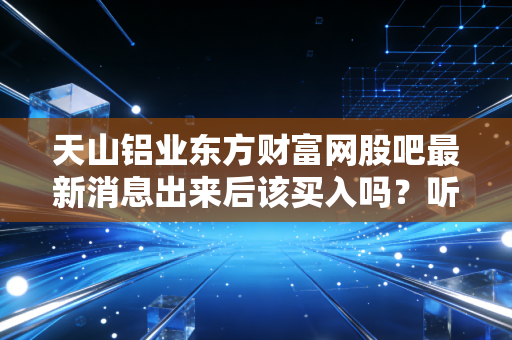 天山铝业东方财富网股吧最新消息出来后该买入吗？听听老股民怎么说！