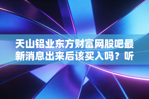天山铝业东方财富网股吧最新消息出来后该买入吗？听听老股民怎么说！