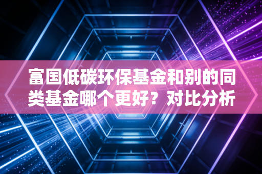 富国低碳环保基金和别的同类基金哪个更好？对比分析告诉你！