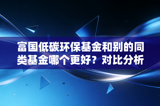 富国低碳环保基金和别的同类基金哪个更好？对比分析告诉你！