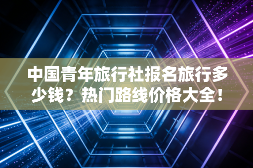中国青年旅行社报名旅行多少钱？热门路线价格大全！