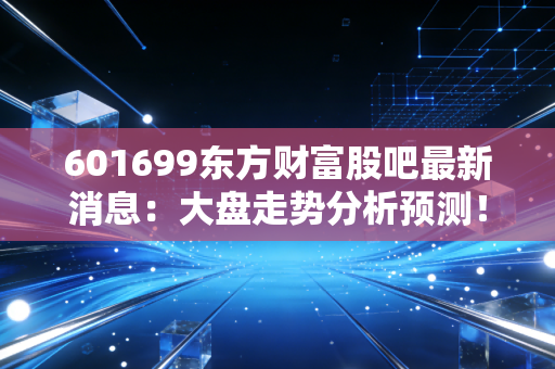 601699东方财富股吧最新消息：大盘走势分析预测！