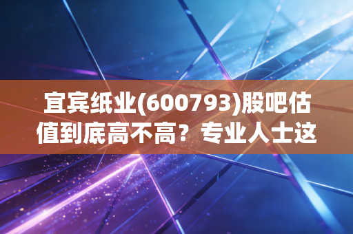 宜宾纸业(600793)股吧估值到底高不高？专业人士这样分析给你听！