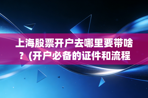上海股票开户去哪里要带啥？(开户必备的证件和流程详解)
