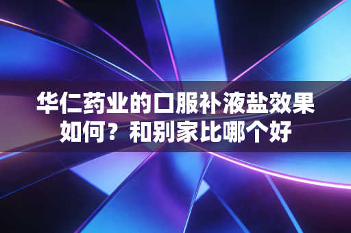 华仁药业的口服补液盐效果如何？和别家比哪个好