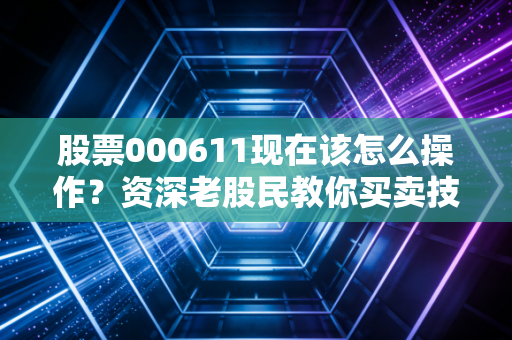 股票000611现在该怎么操作？资深老股民教你买卖技巧！