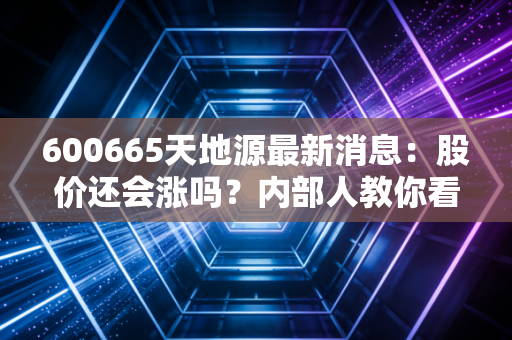 600665天地源最新消息：股价还会涨吗？内部人教你看懂趋势！