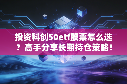 投资科创50etf股票怎么选？高手分享长期持仓策略！