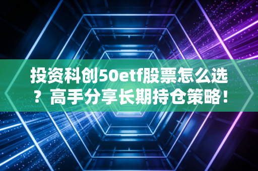 投资科创50etf股票怎么选？高手分享长期持仓策略！