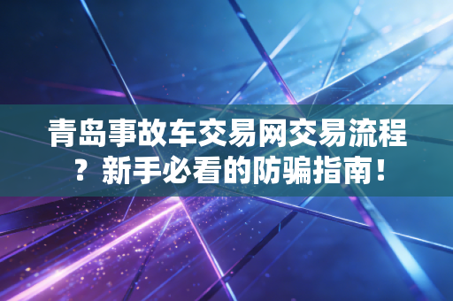 青岛事故车交易网交易流程？新手必看的防骗指南！