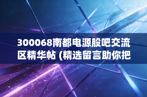 300068南都电源股吧交流区精华帖 (精选留言助你把握机会)