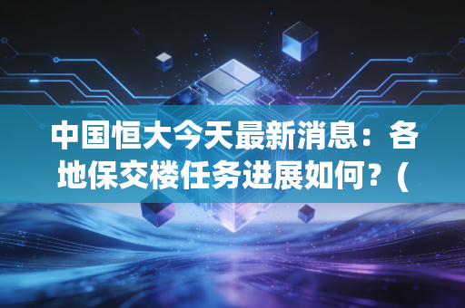 中国恒大今天最新消息：各地保交楼任务进展如何？(业主最关心的问题解答)