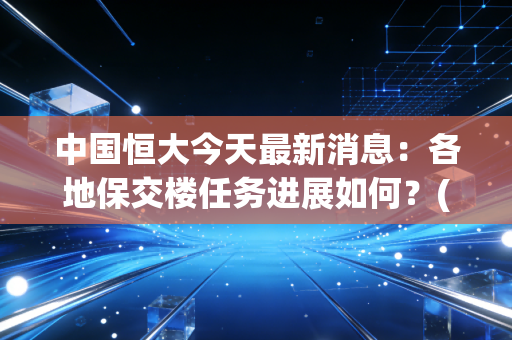 中国恒大今天最新消息：各地保交楼任务进展如何？(业主最关心的问题解答)