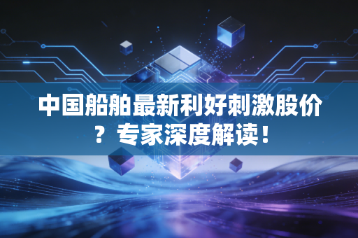 中国船舶最新利好刺激股价？专家深度解读！