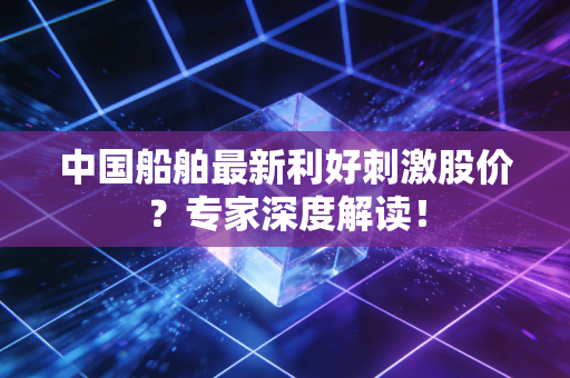 中国船舶最新利好刺激股价？专家深度解读！