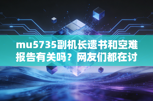 mu5735副机长遗书和空难报告有关吗？网友们都在讨论什么？