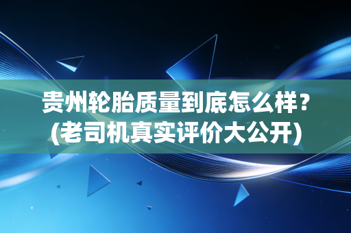 贵州轮胎质量到底怎么样？(老司机真实评价大公开)