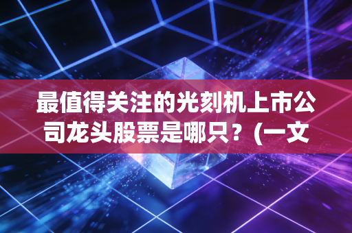 最值得关注的光刻机上市公司龙头股票是哪只？(一文带你看懂投资逻辑)