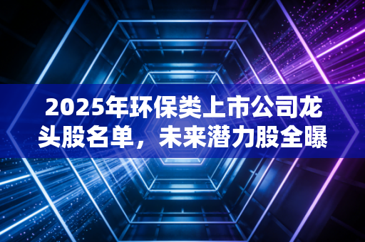 2025年环保类上市公司龙头股名单，未来潜力股全曝光！