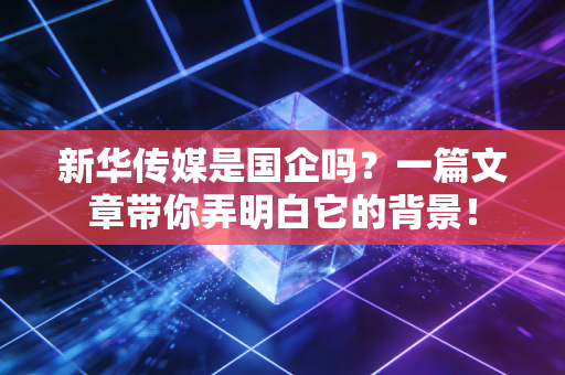 新华传媒是国企吗？一篇文章带你弄明白它的背景！