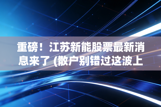 重磅！江苏新能股票最新消息来了 (散户别错过这波上涨机会)