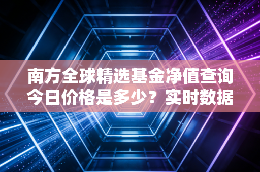 南方全球精选基金净值查询今日价格是多少？实时数据一键获取！