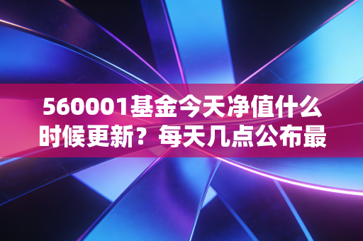 560001基金今天净值什么时候更新？每天几点公布最准确