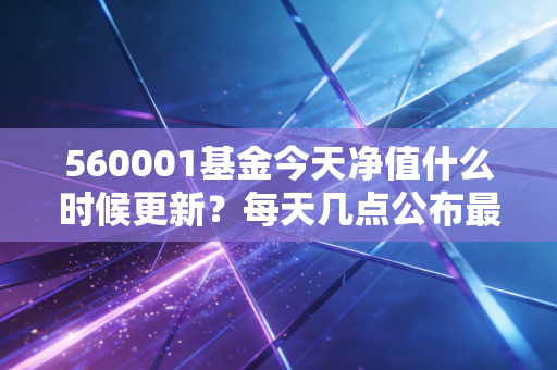 560001基金今天净值什么时候更新？每天几点公布最准确
