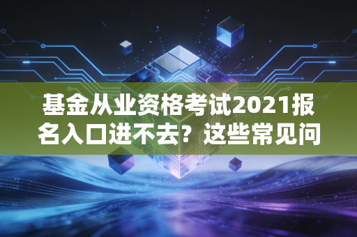基金从业资格考试2021报名入口进不去？这些常见问题一定要避开！