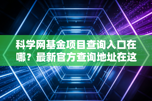 科学网基金项目查询入口在哪？最新官方查询地址在这里！