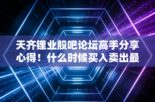 天齐锂业股吧论坛高手分享心得！什么时候买入卖出最合适？